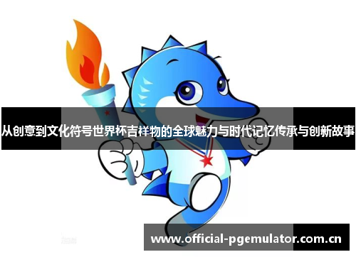 从创意到文化符号世界杯吉祥物的全球魅力与时代记忆传承与创新故事 从创意到文化符号世界杯吉祥物的全球魅力与时代记忆传承与创新故事
