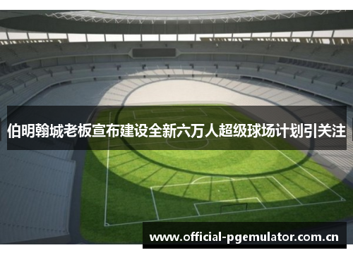伯明翰城老板宣布建设全新六万人超级球场计划引关注 伯明翰城老板宣布建设全新六万人超级球场计划引关注