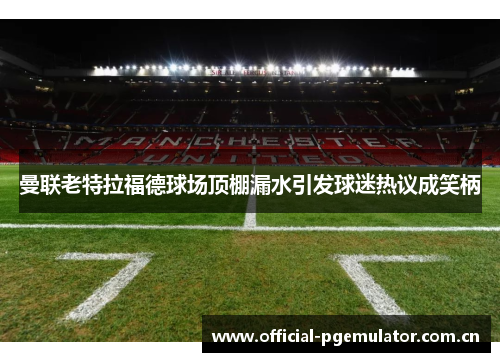 曼联老特拉福德球场顶棚漏水引发球迷热议成笑柄 曼联老特拉福德球场顶棚漏水引发球迷热议成笑柄