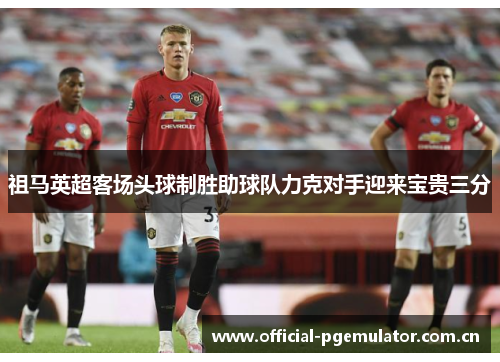 祖马英超客场头球制胜助球队力克对手迎来宝贵三分 祖马英超客场头球制胜助球队力克对手迎来宝贵三分